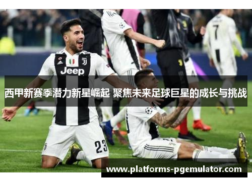 西甲新赛季潜力新星崛起 聚焦未来足球巨星的成长与挑战 西甲新赛季潜力新星崛起 聚焦未来足球巨星的成长与挑战