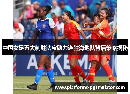 中国女足五大制胜法宝助力连胜海地队背后策略揭秘 中国女足五大制胜法宝助力连胜海地队背后策略揭秘