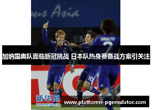 加纳国奥队面临新冠挑战 日本队热身赛备战方案引关注 加纳国奥队面临新冠挑战 日本队热身赛备战方案引关注
