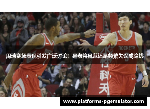 周琦赛场表现引发广泛讨论：是老将风范还是频繁失误成隐忧