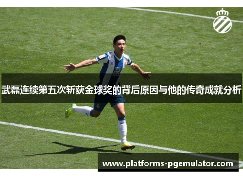 武磊连续第五次斩获金球奖的背后原因与他的传奇成就分析