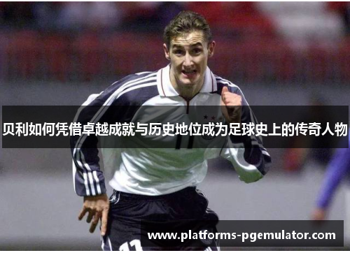 贝利如何凭借卓越成就与历史地位成为足球史上的传奇人物