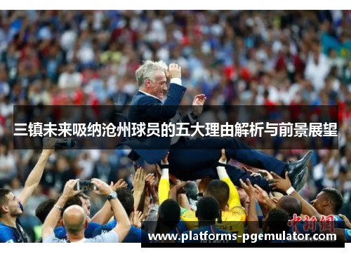 三镇未来吸纳沧州球员的五大理由解析与前景展望