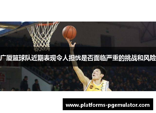 广厦篮球队近期表现令人担忧是否面临严重的挑战和风险