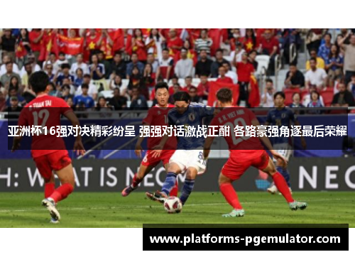 亚洲杯16强对决精彩纷呈 强强对话激战正酣 各路豪强角逐最后荣耀