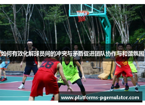 如何有效化解球员间的冲突与矛盾促进团队协作与和谐氛围