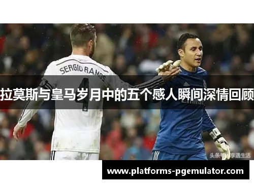拉莫斯与皇马岁月中的五个感人瞬间深情回顾