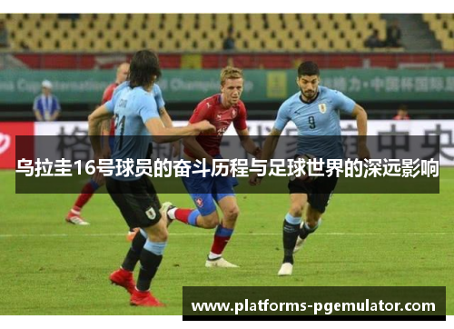乌拉圭16号球员的奋斗历程与足球世界的深远影响 乌拉圭16号球员的奋斗历程与足球世界的深远影响
