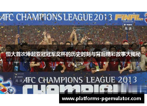 恒大首次捧起亚冠冠军奖杯的历史时刻与背后精彩故事大揭秘