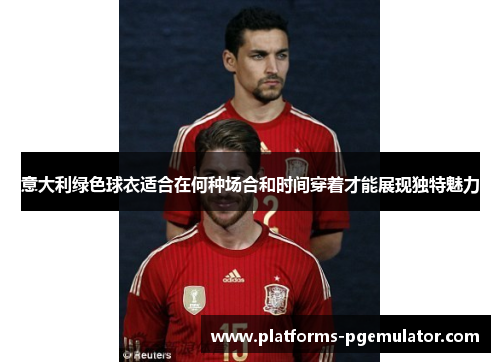 意大利绿色球衣适合在何种场合和时间穿着才能展现独特魅力