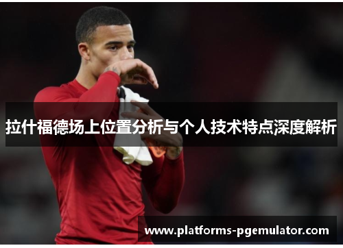 拉什福德场上位置分析与个人技术特点深度解析 拉什福德场上位置分析与个人技术特点深度解析