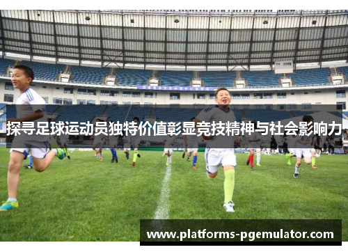 探寻足球运动员独特价值彰显竞技精神与社会影响力 探寻足球运动员独特价值彰显竞技精神与社会影响力