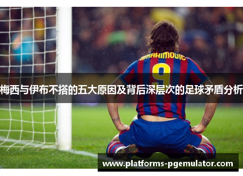 梅西与伊布不搭的五大原因及背后深层次的足球矛盾分析