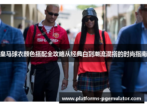 皇马球衣颜色搭配全攻略从经典白到潮流混搭的时尚指南 皇马球衣颜色搭配全攻略从经典白到潮流混搭的时尚指南