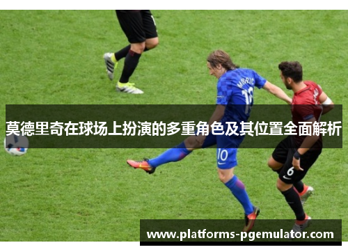 莫德里奇在球场上扮演的多重角色及其位置全面解析