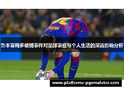 鲁本塞梅多被捕事件对足球事业与个人生活的深远影响分析 鲁本塞梅多被捕事件对足球事业与个人生活的深远影响分析