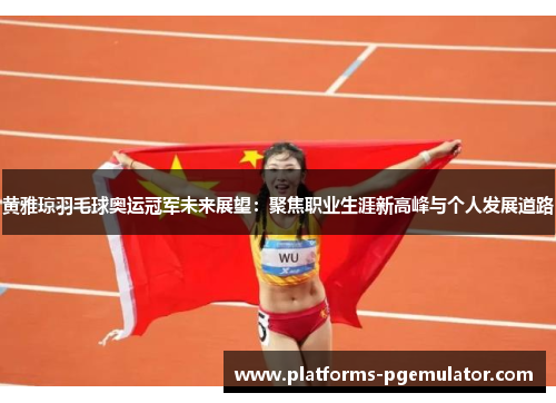 黄雅琼羽毛球奥运冠军未来展望：聚焦职业生涯新高峰与个人发展道路