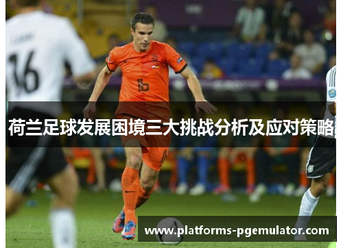 荷兰足球发展困境三大挑战分析及应对策略 荷兰足球发展困境三大挑战分析及应对策略