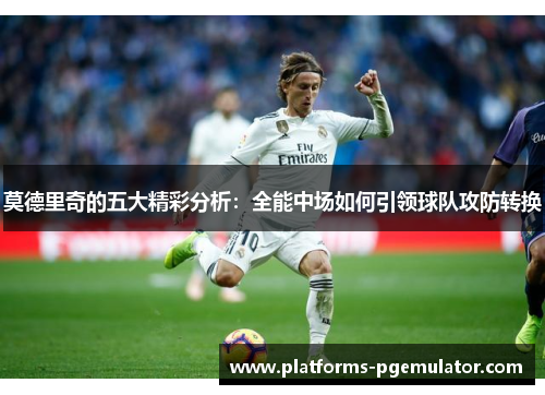 莫德里奇的五大精彩分析:全能中场如何引领球队攻防转换 莫德里奇的五大精彩分析:全能中场如何引领球队攻防转换