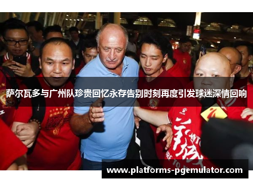 萨尔瓦多与广州队珍贵回忆永存告别时刻再度引发球迷深情回响 萨尔瓦多与广州队珍贵回忆永存告别时刻再度引发球迷深情回响
