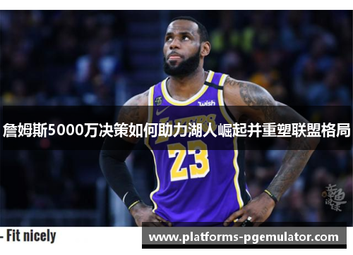 詹姆斯5000万决策如何助力湖人崛起并重塑联盟格局