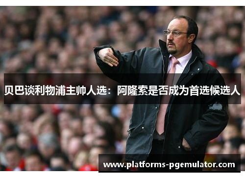 贝巴谈利物浦主帅人选：阿隆索是否成为首选候选人