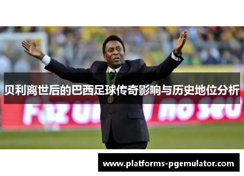 贝利离世后的巴西足球传奇影响与历史地位分析