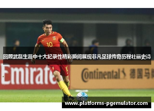 回顾武磊生涯中十大纪录性精彩瞬间展现非凡足球传奇历程壮丽史诗