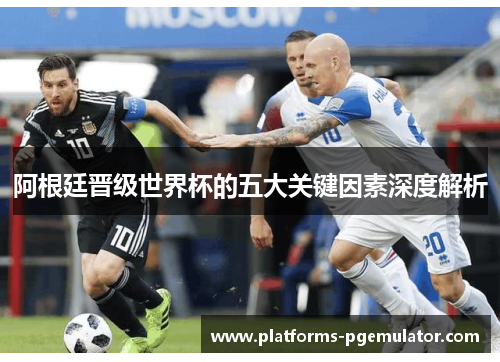 阿根廷晋级世界杯的五大关键因素深度解析