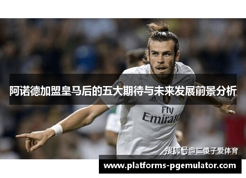 阿诺德加盟皇马后的五大期待与未来发展前景分析