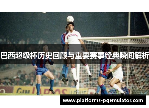 巴西超级杯历史回顾与重要赛事经典瞬间解析