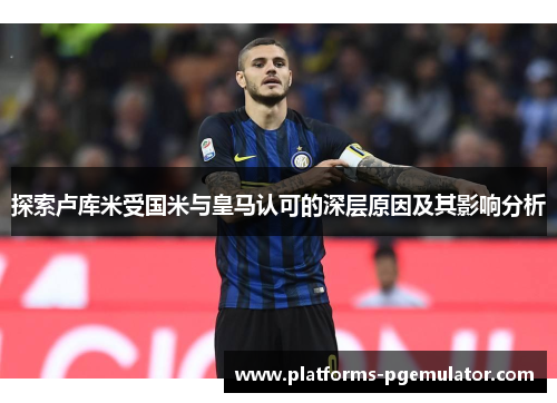 探索卢库米受国米与皇马认可的深层原因及其影响分析