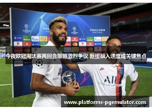 今夜欧冠淘汰赛两回合策略激烈争议 新援融入速度成关键焦点