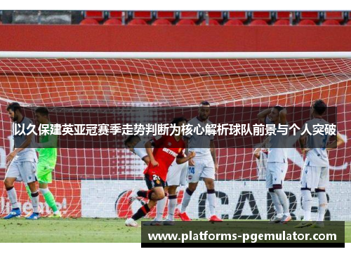 以久保建英亚冠赛季走势判断为核心解析球队前景与个人突破