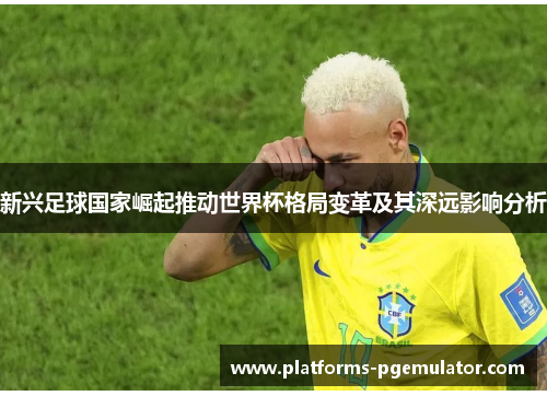 新兴足球国家崛起推动世界杯格局变革及其深远影响分析