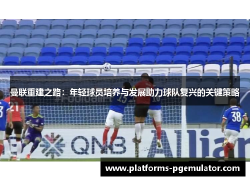 曼联重建之路：年轻球员培养与发展助力球队复兴的关键策略
