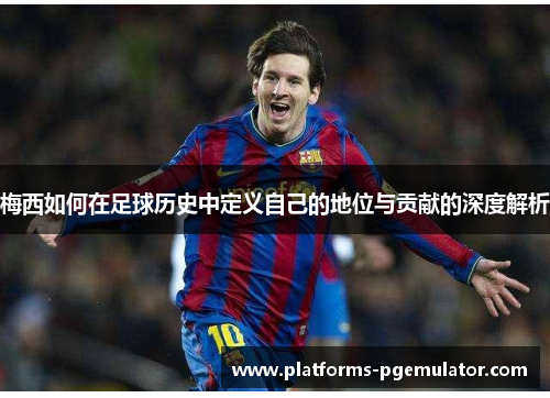 梅西如何在足球历史中定义自己的地位与贡献的深度解析