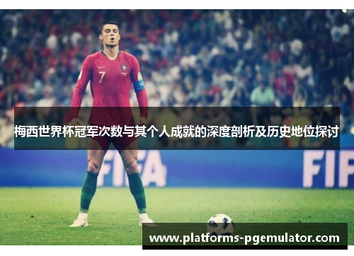 梅西世界杯冠军次数与其个人成就的深度剖析及历史地位探讨