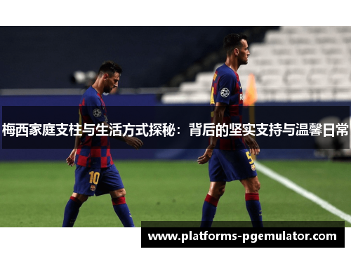 梅西家庭支柱与生活方式探秘：背后的坚实支持与温馨日常