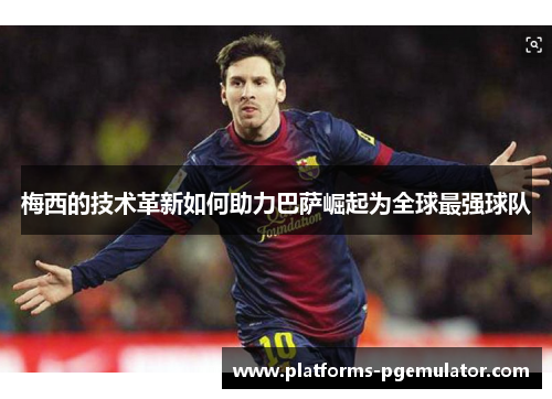 梅西的技术革新如何助力巴萨崛起为全球最强球队