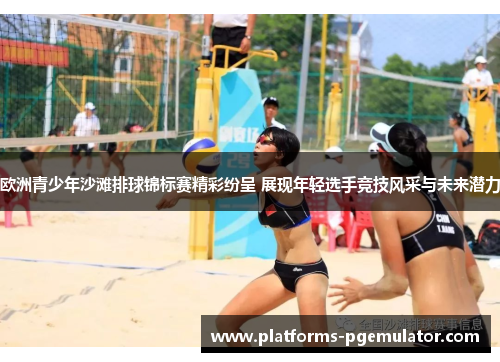 欧洲青少年沙滩排球锦标赛精彩纷呈 展现年轻选手竞技风采与未来潜力