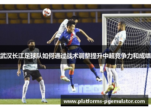 武汉长江足球队如何通过战术调整提升中超竞争力和成绩