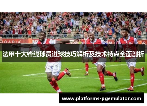 法甲十大锋线球员进球技巧解析及技术特点全面剖析