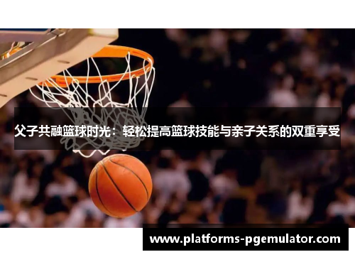 父子共融篮球时光：轻松提高篮球技能与亲子关系的双重享受