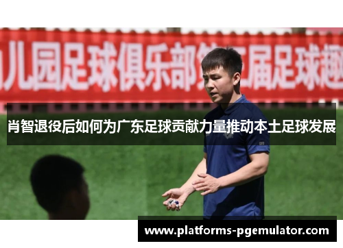 肖智退役后如何为广东足球贡献力量推动本土足球发展