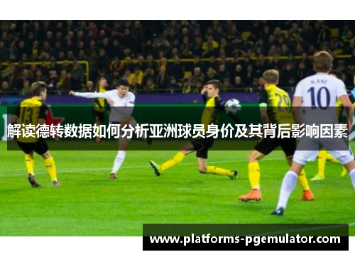 解读德转数据如何分析亚洲球员身价及其背后影响因素