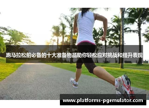 跑马拉松前必备的十大准备物品助你轻松应对挑战和提升表现