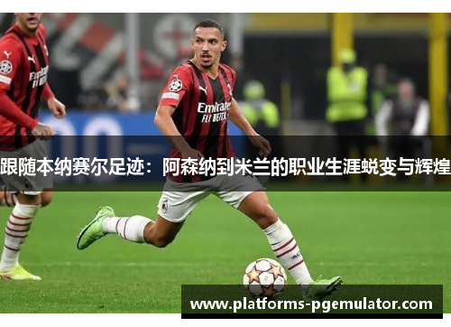 跟随本纳赛尔足迹：阿森纳到米兰的职业生涯蜕变与辉煌
