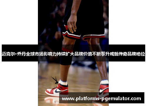 迈克尔·乔丹全球市场影响力持续扩大品牌价值不断攀升成就传奇品牌地位