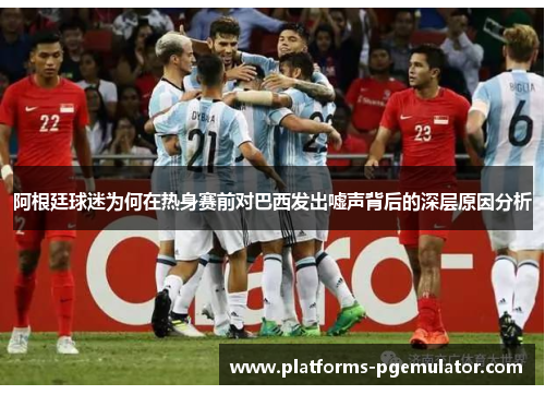 阿根廷球迷为何在热身赛前对巴西发出嘘声背后的深层原因分析